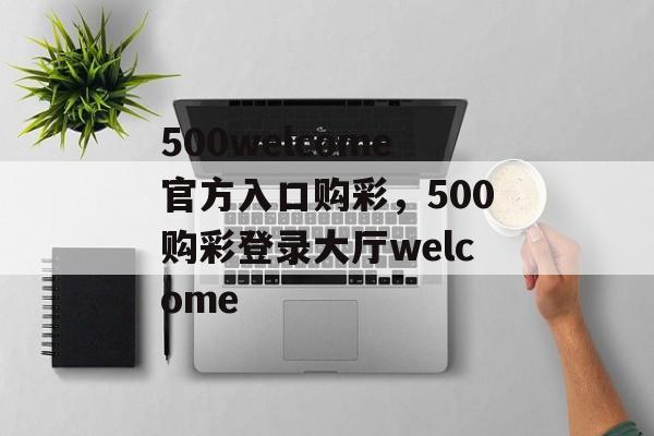 500welcome官方入口购彩，500购彩登录大厅welcome