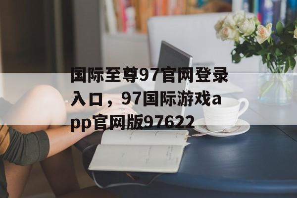 国际至尊97官网登录入口，97国际游戏app官网版97622