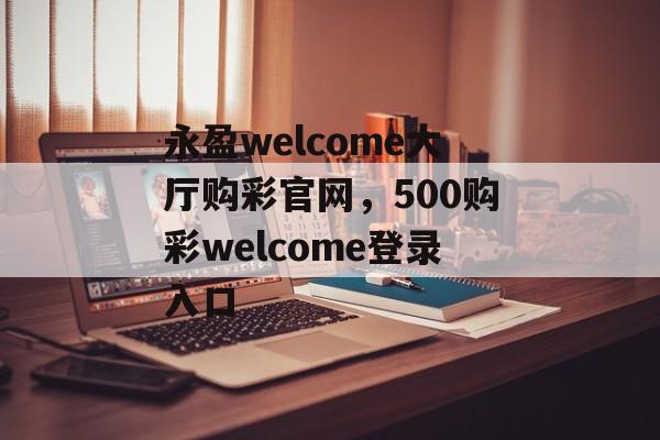 永盈welcome大厅购彩官网，500购彩welcome登录入口