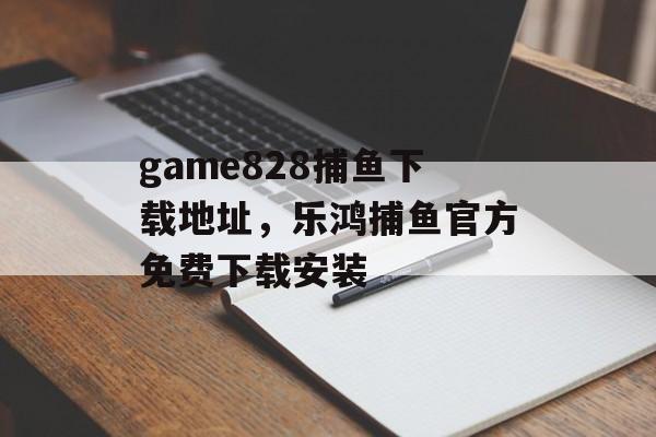 game828捕鱼下载地址，乐鸿捕鱼官方免费下载安装